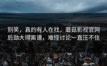 别笑，真的有人在找，蘑菇影视官网后劲大得离谱，难怪讨论一直压不住