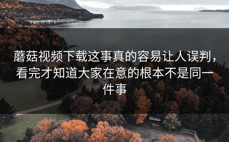 蘑菇视频下载这事真的容易让人误判，看完才知道大家在意的根本不是同一件事  第1张