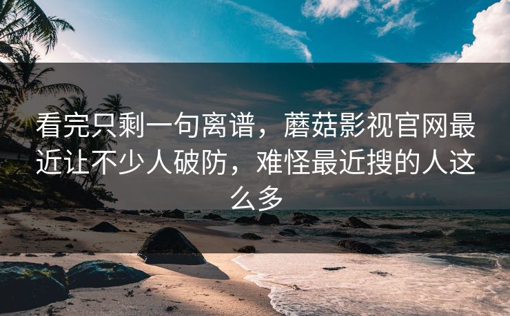 看完只剩一句离谱，蘑菇影视官网最近让不少人破防，难怪最近搜的人这么多  第1张