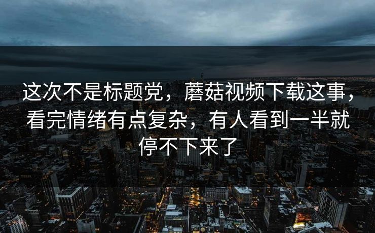 这次不是标题党，蘑菇视频下载这事，看完情绪有点复杂，有人看到一半就停不下来了  第1张