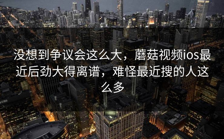 没想到争议会这么大，蘑菇视频ios最近后劲大得离谱，难怪最近搜的人这么多  第1张