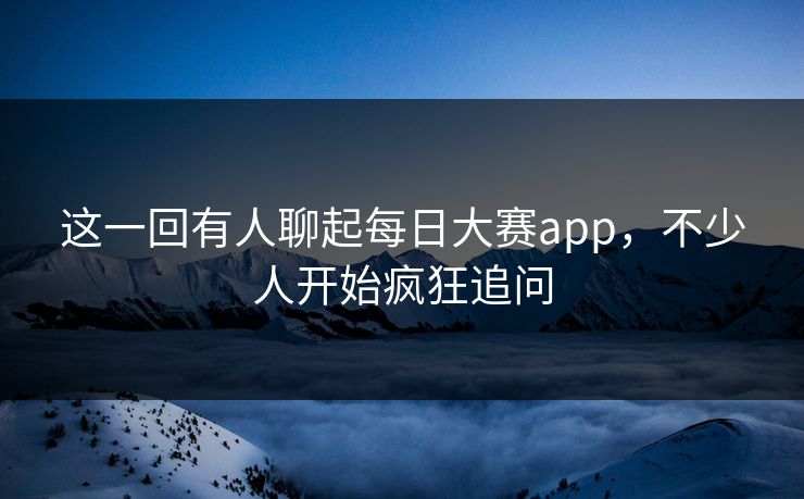 这一回有人聊起每日大赛app，不少人开始疯狂追问  第1张