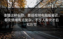谁懂这种后劲，蘑菇视频电脑版最近，看完情绪有点复杂，不少人看完才后知后觉
