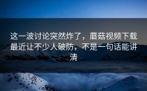 这一波讨论突然炸了，蘑菇视频下载最近让不少人破防，不是一句话能讲清
