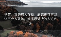 别笑，真的有人在找，蘑菇视频官网让不少人破防，难怪最近搜的人这么多