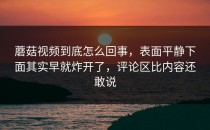 蘑菇视频到底怎么回事，表面平静下面其实早就炸开了，评论区比内容还敢说