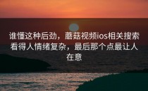 谁懂这种后劲，蘑菇视频ios相关搜索看得人情绪复杂，最后那个点最让人在意