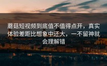 蘑菇短视频到底值不值得点开，真实体验差距比想象中还大，一不留神就会理解错