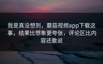 我是真没想到，蘑菇视频app下载这事，结果比想象更夸张，评论区比内容还敢说