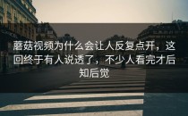 蘑菇视频为什么会让人反复点开，这回终于有人说透了，不少人看完才后知后觉