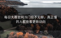 <strong>每日大赛官网</strong>冷门但不无聊，真正懂的人都在看更新动向
