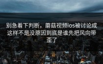 别急着下判断，蘑菇视频ios被讨论成这样不是没原因到底是谁先把风向带歪了