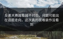 <strong>反差大赛</strong>越看越不对劲，问题可能出在话题走向，这次真的很难装作没看到