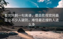 看完只剩一句离谱，蘑菇影视官网最近让不少人破防，难怪最近搜的人这么多
