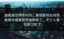 越看越觉得不对劲，蘑菇影视在线观看相关搜索突然被聊疯了，不少人看完都沉默了