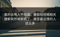 真的会有人不知道，蘑菇短视频相关搜索突然被聊疯了，难怪最近搜的人这么多