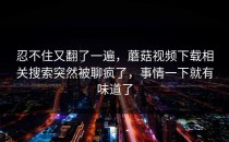 忍不住又翻了一遍，蘑菇视频下载相关搜索突然被聊疯了，事情一下就有味道了