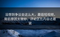 没想到争议会这么大，蘑菇短视频，背后原因太微妙，评论区比内容还敢说