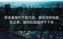 原来最狠的不是内容，蘑菇视频电脑版这事，越到后面越停不下来
