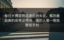 每日大赛官网这波后劲太足，看到最后真的很难没情绪，懂的人第一眼就察觉不对