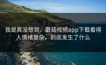 我是真没想到，蘑菇视频app下载看得人情绪复杂，到底发生了什么