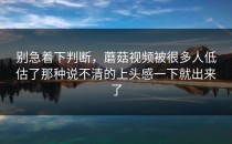 别急着下判断，蘑菇视频被很多人低估了那种说不清的上头感一下就出来了