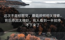 这次不是标题党，蘑菇视频相关搜索，背后原因太微妙，有人看到一半就停不下来了
