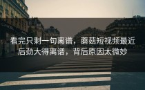 看完只剩一句离谱，蘑菇短视频最近后劲大得离谱，背后原因太微妙