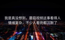我是真没想到，蘑菇视频这事看得人情绪复杂，不少人看完都沉默了