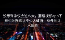 没想到争议会这么大，蘑菇视频app下载相关搜索让不少人破防，意外地让人破防