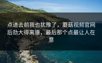 点进去前我也犹豫了，蘑菇视频官网后劲大得离谱，最后那个点最让人在意