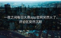 一夜之间<strong>每日大赛app</strong>官网突然火了，评论区突然沉默