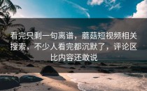 看完只剩一句离谱，蘑菇短视频相关搜索，不少人看完都沉默了，评论区比内容还敢说