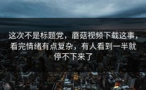 这次不是标题党，蘑菇视频下载这事，看完情绪有点复杂，有人看到一半就停不下来了