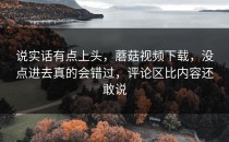 说实话有点上头，蘑菇视频下载，没点进去真的会错过，评论区比内容还敢说
