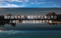 越扒越有东西，蘑菇视频这事让不少人破防，越到后面越停不下来