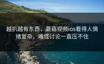 越扒越有东西，蘑菇视频ios看得人情绪复杂，难怪讨论一直压不住