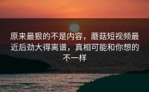 原来最狠的不是内容，蘑菇短视频最近后劲大得离谱，真相可能和你想的不一样