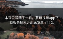 本来只是随手一看，蘑菇视频app下载相关搜索，到底发生了什么