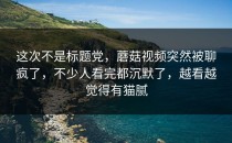 这次不是标题党，蘑菇视频突然被聊疯了，不少人看完都沉默了，越看越觉得有猫腻