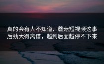 真的会有人不知道，蘑菇短视频这事后劲大得离谱，越到后面越停不下来