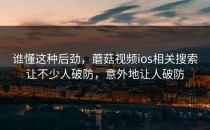 谁懂这种后劲，蘑菇视频ios相关搜索让不少人破防，意外地让人破防