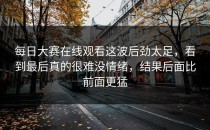 <strong>每日大赛在线观看</strong>这波后劲太足，看到最后真的很难没情绪，结果后面比前面更猛
