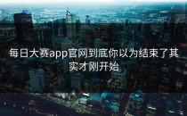 每日大赛app官网到底你以为结束了其实才刚开始