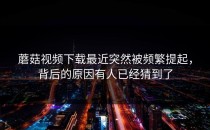 蘑菇视频下载最近突然被频繁提起，背后的原因有人已经猜到了