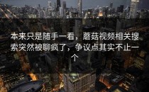 本来只是随手一看，蘑菇视频相关搜索突然被聊疯了，争议点其实不止一个