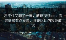 忍不住又翻了一遍，蘑菇视频ios，看完情绪有点复杂，评论区比内容还敢说