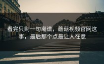 看完只剩一句离谱，蘑菇视频官网这事，最后那个点最让人在意