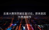反差大赛突然被反复讨论，原来是因为界面细节