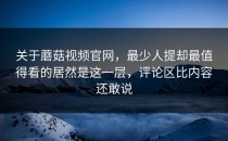 关于蘑菇视频官网，最少人提却最值得看的居然是这一层，评论区比内容还敢说